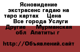 Ясновидение экстрасенс гадаю на таро картах  › Цена ­ 1 000 - Все города Услуги » Другие   . Мурманская обл.,Апатиты г.